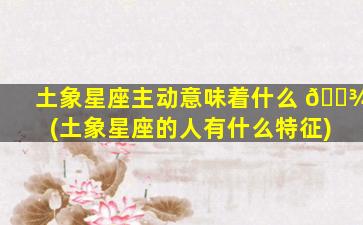 土象星座主动意味着什么 🌾 (土象星座的人有什么特征)